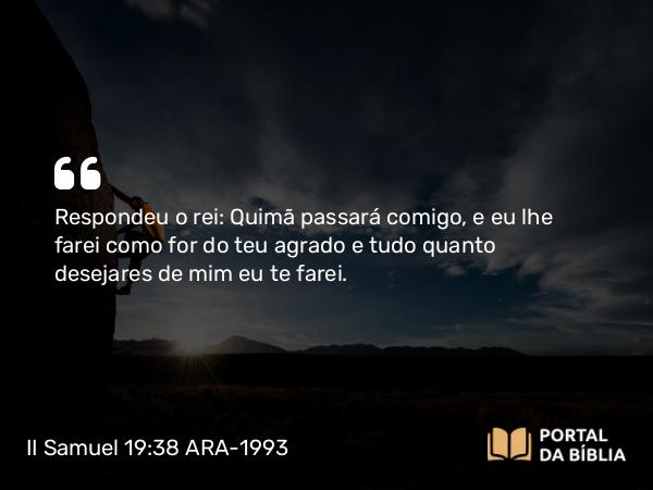 II Samuel 19:38 ARA-1993 - Respondeu o rei: Quimã passará comigo, e eu lhe farei como for do teu agrado e tudo quanto desejares de mim eu te farei.