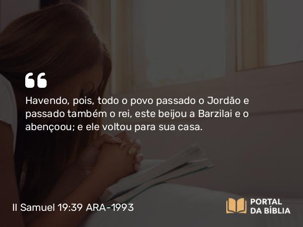 II Samuel 19:39 ARA-1993 - Havendo, pois, todo o povo passado o Jordão e passado também o rei, este beijou a Barzilai e o abençoou; e ele voltou para sua casa.