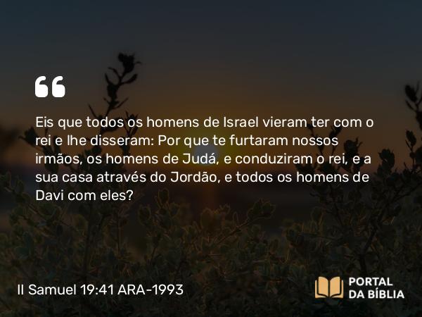 II Samuel 19:41 ARA-1993 - Eis que todos os homens de Israel vieram ter com o rei e lhe disseram: Por que te furtaram nossos irmãos, os homens de Judá, e conduziram o rei, e a sua casa através do Jordão, e todos os homens de Davi com eles?