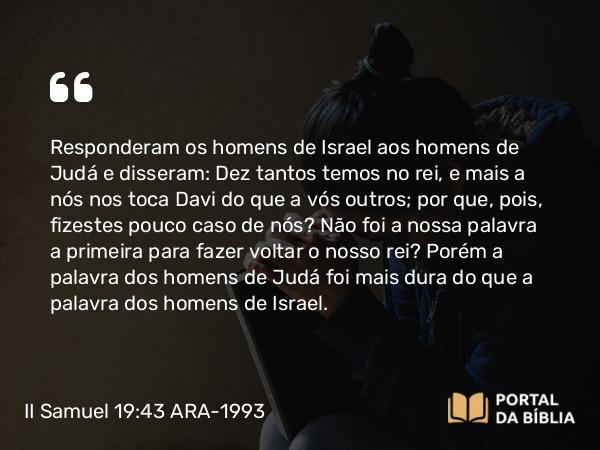 II Samuel 19:43 ARA-1993 - Responderam os homens de Israel aos homens de Judá e disseram: Dez tantos temos no rei, e mais a nós nos toca Davi do que a vós outros; por que, pois, fizestes pouco caso de nós? Não foi a nossa palavra a primeira para fazer voltar o nosso rei? Porém a palavra dos homens de Judá foi mais dura do que a palavra dos homens de Israel.