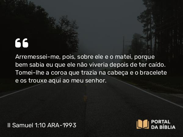 II Samuel 1:10 ARA-1993 - Arremessei-me, pois, sobre ele e o matei, porque bem sabia eu que ele não viveria depois de ter caído. Tomei-lhe a coroa que trazia na cabeça e o bracelete e os trouxe aqui ao meu senhor.