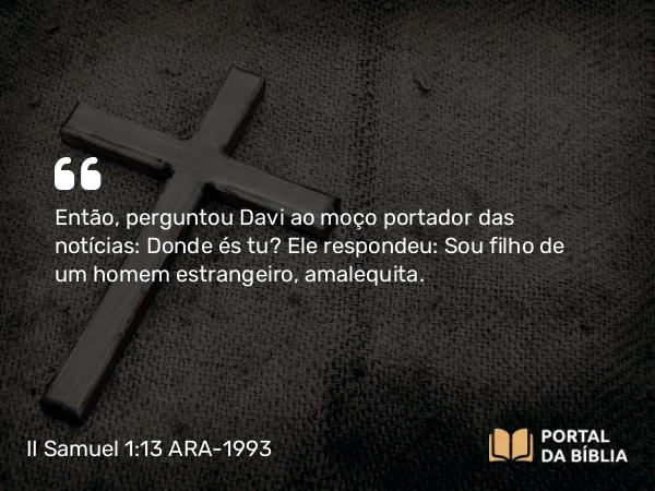 II Samuel 1:13 ARA-1993 - Então, perguntou Davi ao moço portador das notícias: Donde és tu? Ele respondeu: Sou filho de um homem estrangeiro, amalequita.