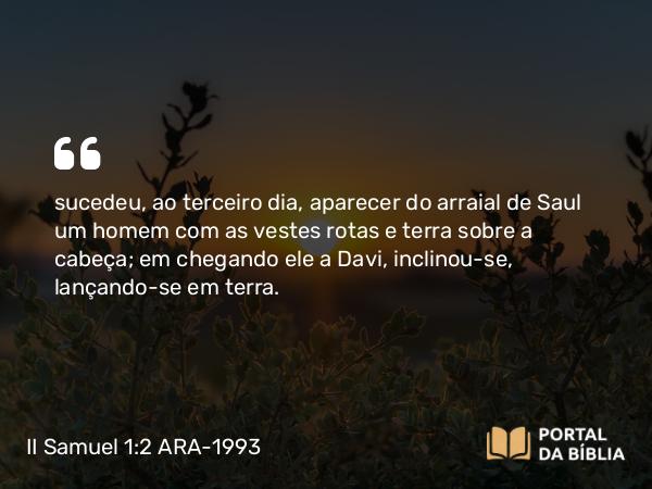 II Samuel 1:2 ARA-1993 - sucedeu, ao terceiro dia, aparecer do arraial de Saul um homem com as vestes rotas e terra sobre a cabeça; em chegando ele a Davi, inclinou-se, lançando-se em terra.