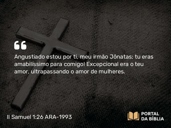 II Samuel 1:26 ARA-1993 - Angustiado estou por ti, meu irmão Jônatas; tu eras amabilíssimo para comigo! Excepcional era o teu amor, ultrapassando o amor de mulheres.