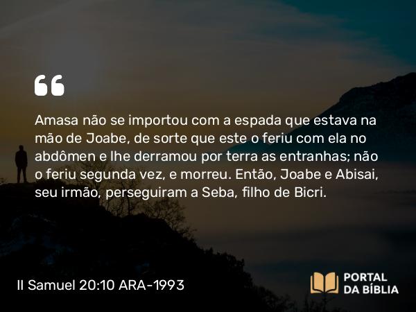 II Samuel 20:10 ARA-1993 - Amasa não se importou com a espada que estava na mão de Joabe, de sorte que este o feriu com ela no abdômen e lhe derramou por terra as entranhas; não o feriu segunda vez, e morreu. Então, Joabe e Abisai, seu irmão, perseguiram a Seba, filho de Bicri.