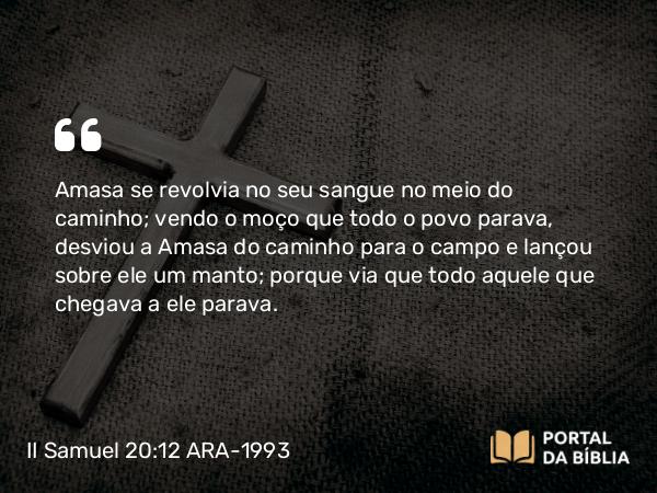 II Samuel 20:12 ARA-1993 - Amasa se revolvia no seu sangue no meio do caminho; vendo o moço que todo o povo parava, desviou a Amasa do caminho para o campo e lançou sobre ele um manto; porque via que todo aquele que chegava a ele parava.