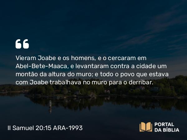 II Samuel 20:15 ARA-1993 - Vieram Joabe e os homens, e o cercaram em Abel-Bete-Maaca, e levantaram contra a cidade um montão da altura do muro; e todo o povo que estava com Joabe trabalhava no muro para o derribar.