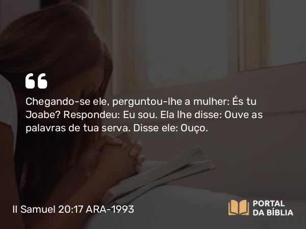 II Samuel 20:17 ARA-1993 - Chegando-se ele, perguntou-lhe a mulher: És tu Joabe? Respondeu: Eu sou. Ela lhe disse: Ouve as palavras de tua serva. Disse ele: Ouço.