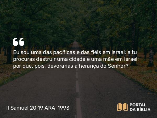 II Samuel 20:19 ARA-1993 - Eu sou uma das pacíficas e das fiéis em Israel; e tu procuras destruir uma cidade e uma mãe em Israel; por que, pois, devorarias a herança do Senhor?