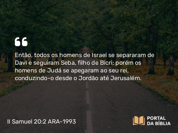 II Samuel 20:2 ARA-1993 - Então, todos os homens de Israel se separaram de Davi e seguiram Seba, filho de Bicri; porém os homens de Judá se apegaram ao seu rei, conduzindo-o desde o Jordão até Jerusalém.