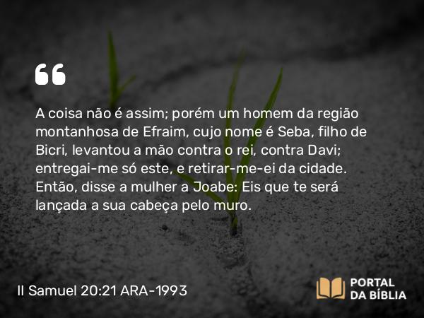 II Samuel 20:21 ARA-1993 - A coisa não é assim; porém um homem da região montanhosa de Efraim, cujo nome é Seba, filho de Bicri, levantou a mão contra o rei, contra Davi; entregai-me só este, e retirar-me-ei da cidade. Então, disse a mulher a Joabe: Eis que te será lançada a sua cabeça pelo muro.