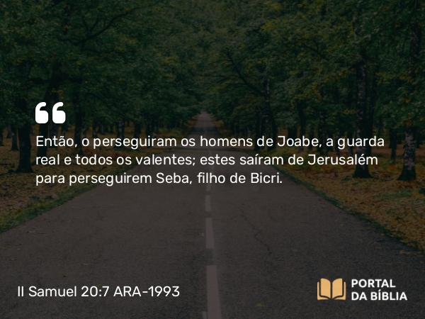 II Samuel 20:7 ARA-1993 - Então, o perseguiram os homens de Joabe, a guarda real e todos os valentes; estes saíram de Jerusalém para perseguirem Seba, filho de Bicri.