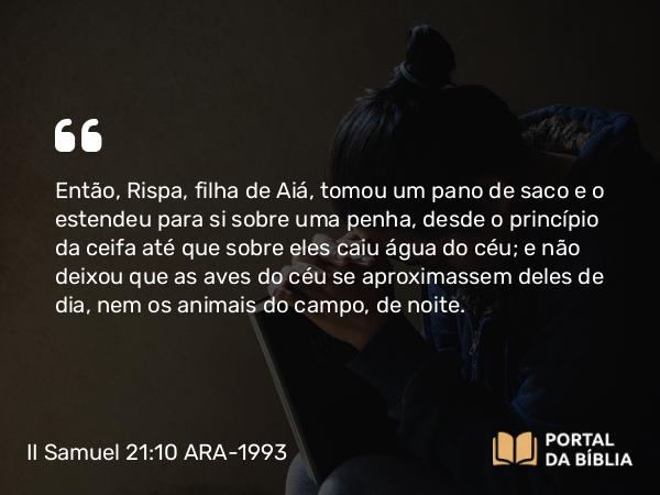 II Samuel 21:10 ARA-1993 - Então, Rispa, filha de Aiá, tomou um pano de saco e o estendeu para si sobre uma penha, desde o princípio da ceifa até que sobre eles caiu água do céu; e não deixou que as aves do céu se aproximassem deles de dia, nem os animais do campo, de noite.