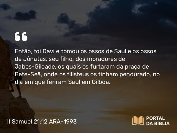 II Samuel 21:12-14 ARA-1993 - Então, foi Davi e tomou os ossos de Saul e os ossos de Jônatas, seu filho, dos moradores de Jabes-Gileade, os quais os furtaram da praça de Bete-Seã, onde os filisteus os tinham pendurado, no dia em que feriram Saul em Gilboa.