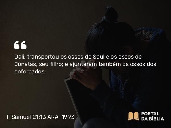 II Samuel 21:13 ARA-1993 - Dali, transportou os ossos de Saul e os ossos de Jônatas, seu filho; e ajuntaram também os ossos dos enforcados.