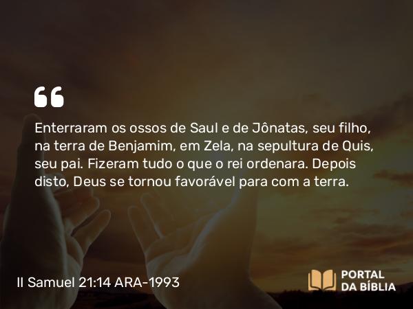 II Samuel 21:14 ARA-1993 - Enterraram os ossos de Saul e de Jônatas, seu filho, na terra de Benjamim, em Zela, na sepultura de Quis, seu pai. Fizeram tudo o que o rei ordenara. Depois disto, Deus se tornou favorável para com a terra.