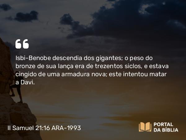 II Samuel 21:16 ARA-1993 - Isbi-Benobe descendia dos gigantes; o peso do bronze de sua lança era de trezentos siclos, e estava cingido de uma armadura nova; este intentou matar a Davi.