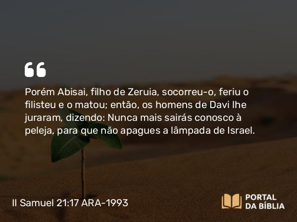 II Samuel 21:17 ARA-1993 - Porém Abisai, filho de Zeruia, socorreu-o, feriu o filisteu e o matou; então, os homens de Davi lhe juraram, dizendo: Nunca mais sairás conosco à peleja, para que não apagues a lâmpada de Israel.