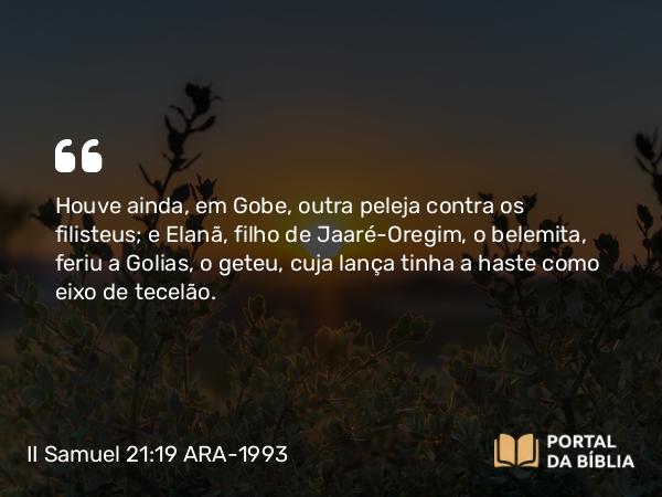 II Samuel 21:19 ARA-1993 - Houve ainda, em Gobe, outra peleja contra os filisteus; e Elanã, filho de Jaaré-Oregim, o belemita, feriu a Golias, o geteu, cuja lança tinha a haste como eixo de tecelão.