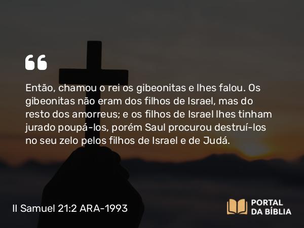 II Samuel 21:2 ARA-1993 - Então, chamou o rei os gibeonitas e lhes falou. Os gibeonitas não eram dos filhos de Israel, mas do resto dos amorreus; e os filhos de Israel lhes tinham jurado poupá-los, porém Saul procurou destruí-los no seu zelo pelos filhos de Israel e de Judá.