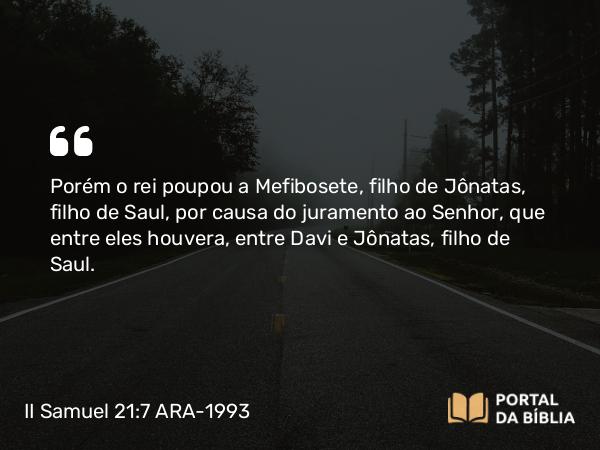 II Samuel 21:7 ARA-1993 - Porém o rei poupou a Mefibosete, filho de Jônatas, filho de Saul, por causa do juramento ao Senhor, que entre eles houvera, entre Davi e Jônatas, filho de Saul.