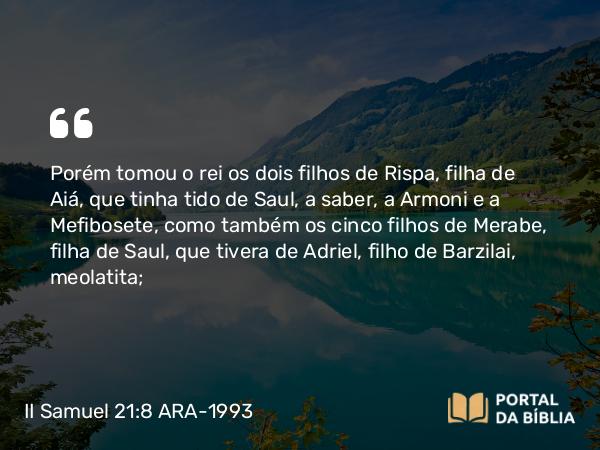 II Samuel 21:8 ARA-1993 - Porém tomou o rei os dois filhos de Rispa, filha de Aiá, que tinha tido de Saul, a saber, a Armoni e a Mefibosete, como também os cinco filhos de Merabe, filha de Saul, que tivera de Adriel, filho de Barzilai, meolatita;