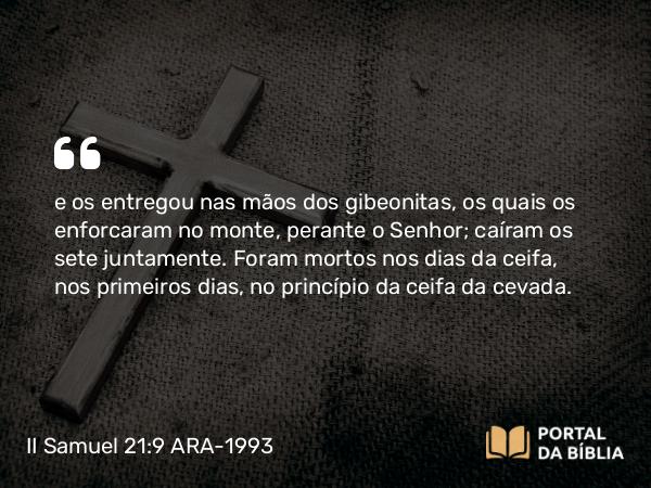 II Samuel 21:9 ARA-1993 - e os entregou nas mãos dos gibeonitas, os quais os enforcaram no monte, perante o Senhor; caíram os sete juntamente. Foram mortos nos dias da ceifa, nos primeiros dias, no princípio da ceifa da cevada.