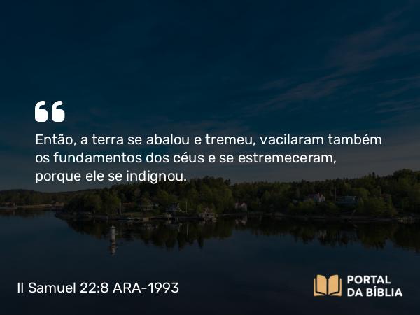 II Samuel 22:8 ARA-1993 - Então, a terra se abalou e tremeu, vacilaram também os fundamentos dos céus e se estremeceram, porque ele se indignou.