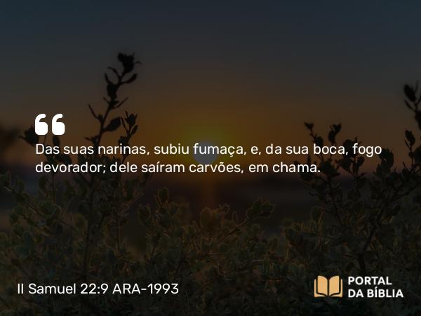 II Samuel 22:9 ARA-1993 - Das suas narinas, subiu fumaça, e, da sua boca, fogo devorador; dele saíram carvões, em chama.