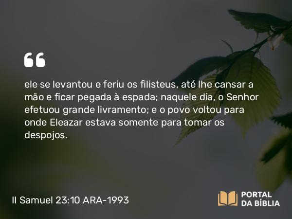 II Samuel 23:10 ARA-1993 - ele se levantou e feriu os filisteus, até lhe cansar a mão e ficar pegada à espada; naquele dia, o Senhor efetuou grande livramento; e o povo voltou para onde Eleazar estava somente para tomar os despojos.