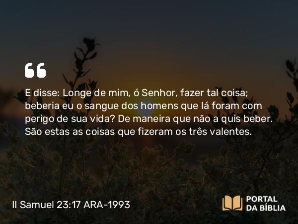 II Samuel 23:17 ARA-1993 - E disse: Longe de mim, ó Senhor, fazer tal coisa; beberia eu o sangue dos homens que lá foram com perigo de sua vida? De maneira que não a quis beber. São estas as coisas que fizeram os três valentes.