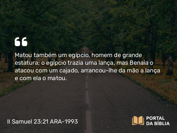 II Samuel 23:21 ARA-1993 - Matou também um egípcio, homem de grande estatura; o egípcio trazia uma lança, mas Benaia o atacou com um cajado, arrancou-lhe da mão a lança e com ela o matou.