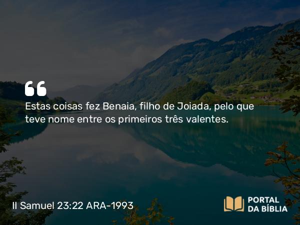 II Samuel 23:22 ARA-1993 - Estas coisas fez Benaia, filho de Joiada, pelo que teve nome entre os primeiros três valentes.