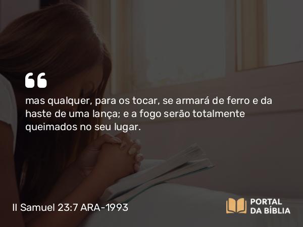 II Samuel 23:7 ARA-1993 - mas qualquer, para os tocar, se armará de ferro e da haste de uma lança; e a fogo serão totalmente queimados no seu lugar.