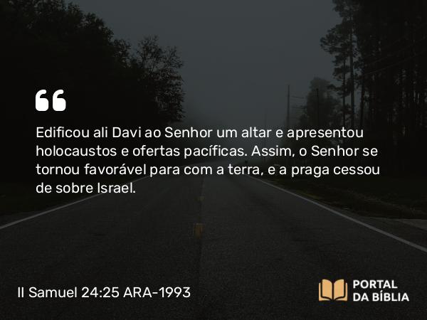 II Samuel 24:25 ARA-1993 - Edificou ali Davi ao Senhor um altar e apresentou holocaustos e ofertas pacíficas. Assim, o Senhor se tornou favorável para com a terra, e a praga cessou de sobre Israel.