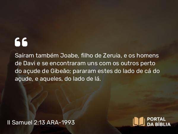 II Samuel 2:13 ARA-1993 - Saíram também Joabe, filho de Zeruia, e os homens de Davi e se encontraram uns com os outros perto do açude de Gibeão; pararam estes do lado de cá do açude, e aqueles, do lado de lá.