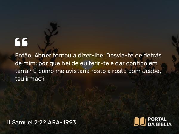 II Samuel 2:22 ARA-1993 - Então, Abner tornou a dizer-lhe: Desvia-te de detrás de mim; por que hei de eu ferir-te e dar contigo em terra? E como me avistaria rosto a rosto com Joabe, teu irmão?