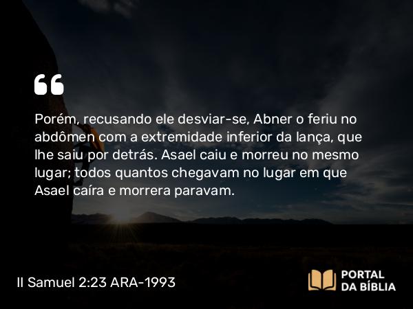 II Samuel 2:23 ARA-1993 - Porém, recusando ele desviar-se, Abner o feriu no abdômen com a extremidade inferior da lança, que lhe saiu por detrás. Asael caiu e morreu no mesmo lugar; todos quantos chegavam no lugar em que Asael caíra e morrera paravam.