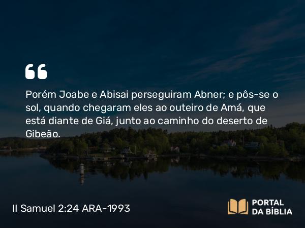 II Samuel 2:24 ARA-1993 - Porém Joabe e Abisai perseguiram Abner; e pôs-se o sol, quando chegaram eles ao outeiro de Amá, que está diante de Giá, junto ao caminho do deserto de Gibeão.