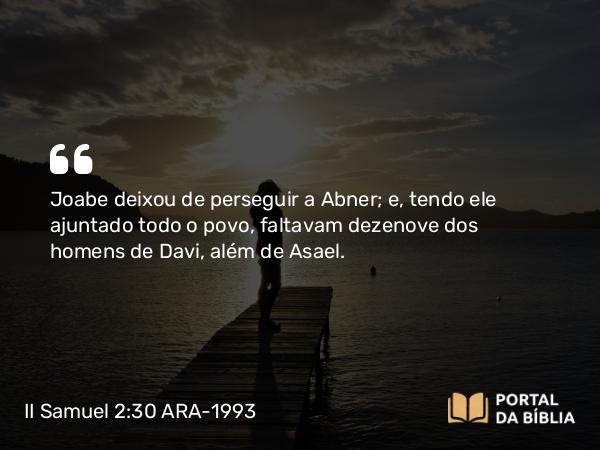 II Samuel 2:30 ARA-1993 - Joabe deixou de perseguir a Abner; e, tendo ele ajuntado todo o povo, faltavam dezenove dos homens de Davi, além de Asael.