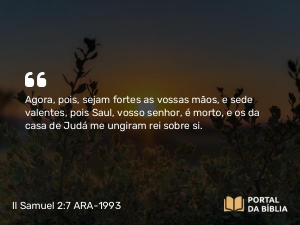 II Samuel 2:7 ARA-1993 - Agora, pois, sejam fortes as vossas mãos, e sede valentes, pois Saul, vosso senhor, é morto, e os da casa de Judá me ungiram rei sobre si.