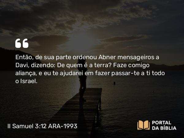 II Samuel 3:12 ARA-1993 - Então, de sua parte ordenou Abner mensageiros a Davi, dizendo: De quem é a terra? Faze comigo aliança, e eu te ajudarei em fazer passar-te a ti todo o Israel.