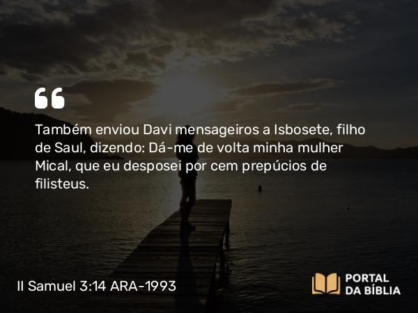 II Samuel 3:14 ARA-1993 - Também enviou Davi mensageiros a Isbosete, filho de Saul, dizendo: Dá-me de volta minha mulher Mical, que eu desposei por cem prepúcios de filisteus.