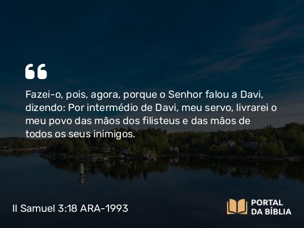 II Samuel 3:18 ARA-1993 - Fazei-o, pois, agora, porque o Senhor falou a Davi, dizendo: Por intermédio de Davi, meu servo, livrarei o meu povo das mãos dos filisteus e das mãos de todos os seus inimigos.