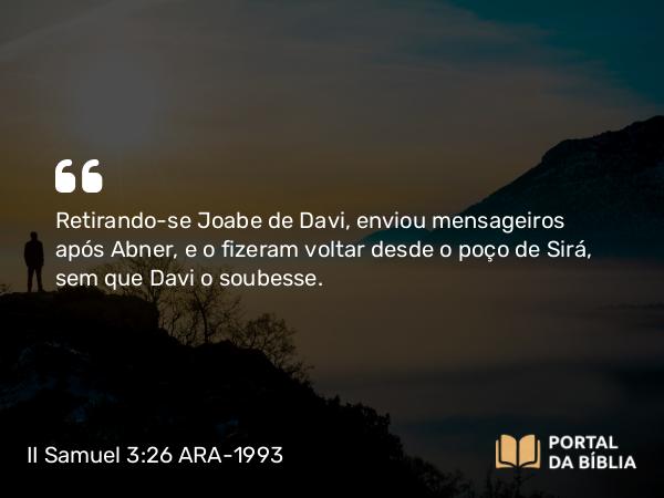 II Samuel 3:26 ARA-1993 - Retirando-se Joabe de Davi, enviou mensageiros após Abner, e o fizeram voltar desde o poço de Sirá, sem que Davi o soubesse.