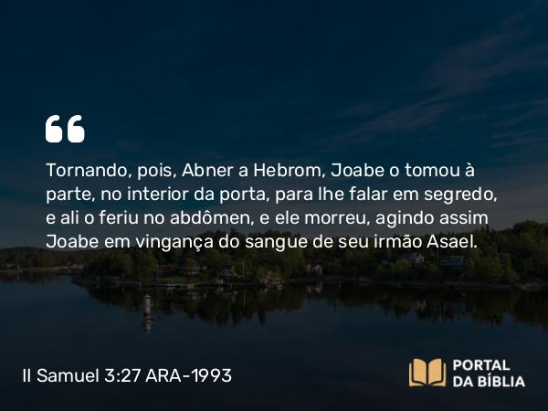 II Samuel 3:27 ARA-1993 - Tornando, pois, Abner a Hebrom, Joabe o tomou à parte, no interior da porta, para lhe falar em segredo, e ali o feriu no abdômen, e ele morreu, agindo assim Joabe em vingança do sangue de seu irmão Asael.