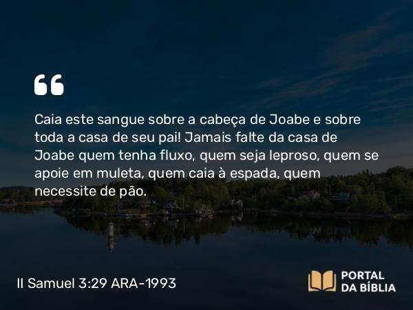 II Samuel 3:29 ARA-1993 - Caia este sangue sobre a cabeça de Joabe e sobre toda a casa de seu pai! Jamais falte da casa de Joabe quem tenha fluxo, quem seja leproso, quem se apoie em muleta, quem caia à espada, quem necessite de pão.