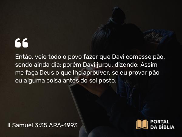 II Samuel 3:35 ARA-1993 - Então, veio todo o povo fazer que Davi comesse pão, sendo ainda dia; porém Davi jurou, dizendo: Assim me faça Deus o que lhe aprouver, se eu provar pão ou alguma coisa antes do sol posto.