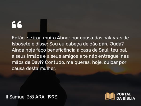 II Samuel 3:8 ARA-1993 - Então, se irou muito Abner por causa das palavras de Isbosete e disse: Sou eu cabeça de cão para Judá? Ainda hoje faço beneficência à casa de Saul, teu pai, a seus irmãos e a seus amigos e te não entreguei nas mãos de Davi? Contudo, me queres, hoje, culpar por causa desta mulher.