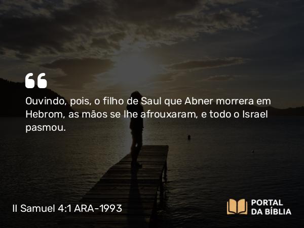 II Samuel 4:1 ARA-1993 - Ouvindo, pois, o filho de Saul que Abner morrera em Hebrom, as mãos se lhe afrouxaram, e todo o Israel pasmou.